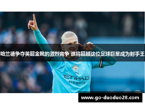 哈兰德争夺英超金靴的激烈竞争 谁将超越这位足球巨星成为射手王
