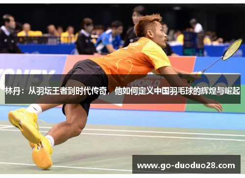 林丹：从羽坛王者到时代传奇，他如何定义中国羽毛球的辉煌与崛起