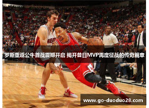 罗斯重返公牛首战震撼开启 揭开昔日MVP再度征战的传奇篇章