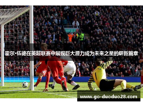 霍尔·伍德在英超联赛中展现巨大潜力成为未来之星的崭新篇章
