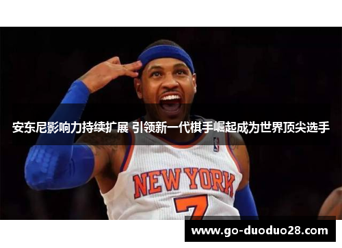 安东尼影响力持续扩展 引领新一代棋手崛起成为世界顶尖选手