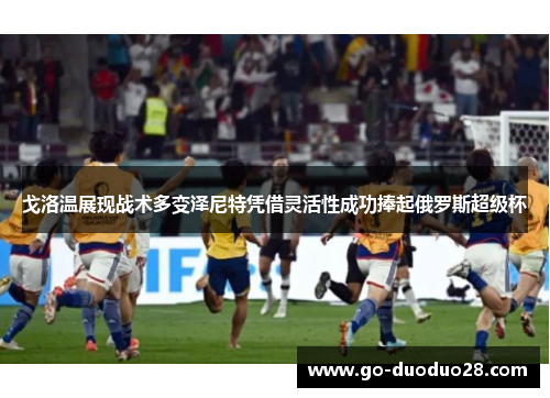 戈洛温展现战术多变泽尼特凭借灵活性成功捧起俄罗斯超级杯