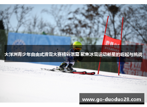 大洋洲青少年自由式滑雪大赛精彩落幕 聚焦冰雪运动新星的崛起与挑战