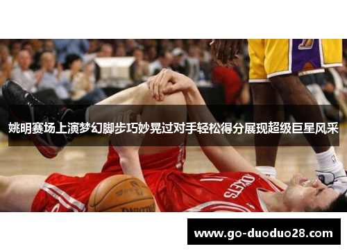 姚明赛场上演梦幻脚步巧妙晃过对手轻松得分展现超级巨星风采