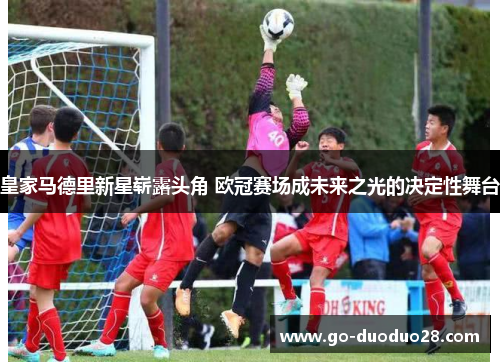 皇家马德里新星崭露头角 欧冠赛场成未来之光的决定性舞台
