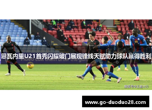 恩瓦内里U21首秀闪耀破门展现锋线天赋助力球队赢得胜利