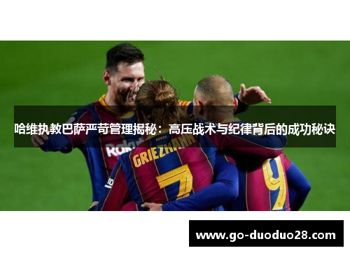 哈维执教巴萨严苛管理揭秘：高压战术与纪律背后的成功秘诀
