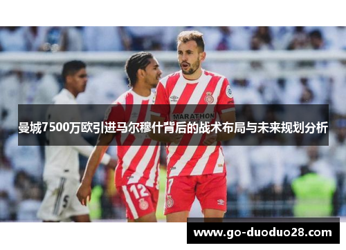 曼城7500万欧引进马尔穆什背后的战术布局与未来规划分析