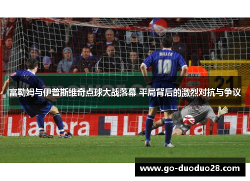 富勒姆与伊普斯维奇点球大战落幕 平局背后的激烈对抗与争议