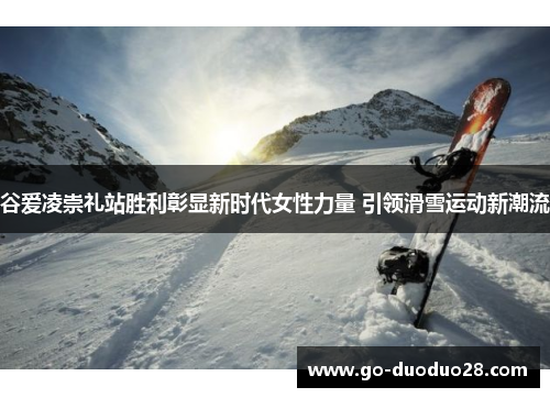 谷爱凌崇礼站胜利彰显新时代女性力量 引领滑雪运动新潮流